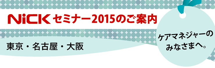 ケアマネージャーのみなさまへ。ニックセミナー2015のご案内（東京・名古屋・大阪）